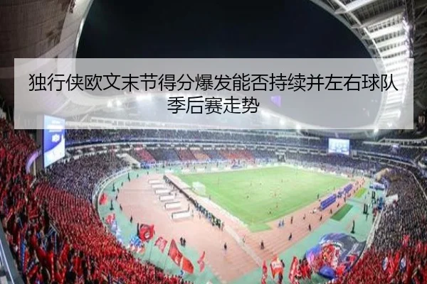 独行侠欧文末节得分爆发能否持续并左右球队季后赛走势